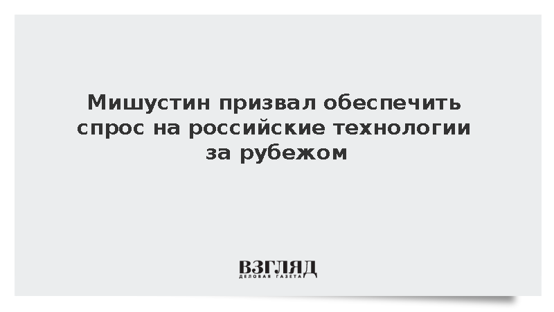 Мишустин призвал обеспечить спрос на российские технологии за рубежом
